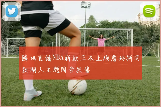 腾讯直播NBA新款卫衣上线詹姆斯同款湖人主题同步发售