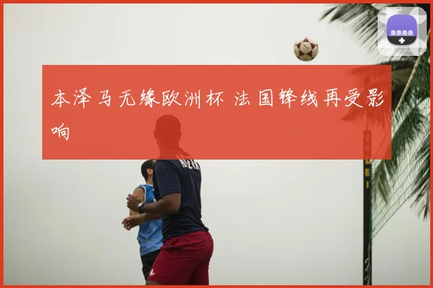 本泽马无缘欧洲杯 法国锋线再受影响