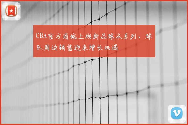 CBA官方商城上线新品球衣系列,球队周边销售迎来增长机遇
