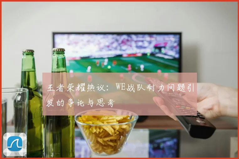 王者荣耀热议：WE战队耐力问题引发的争论与思考