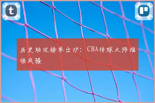 历史助攻榜单出炉：CBA传球大师谁领风骚
