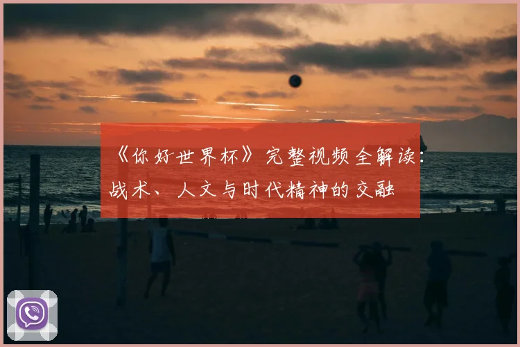 《你好世界杯》完整视频全解读:战术、人文与时代精神的交融