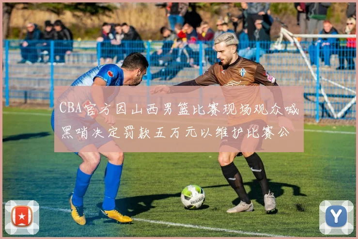 CBA官方因山西男篮比赛现场观众喊黑哨决定罚款五万元以维护比赛公正性