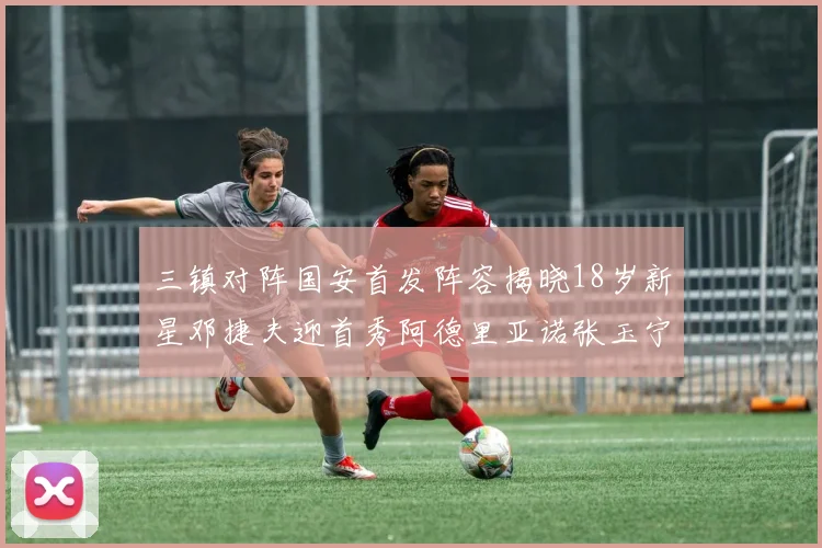 三镇对阵国安首发阵容揭晓18岁新星邓捷夫迎首秀阿德里亚诺张玉宁领衔出战