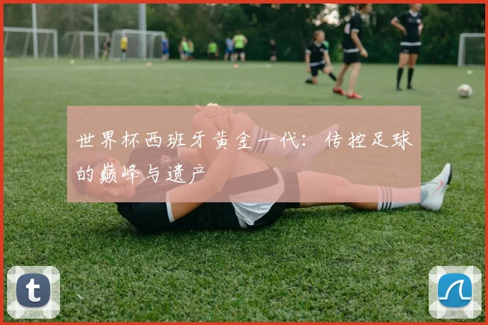 世界杯西班牙黄金一代：传控足球的巅峰与遗产