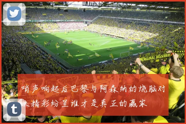 哨声响起后巴黎与阿森纳的烧脑对决精彩纷呈谁才是真正的赢家