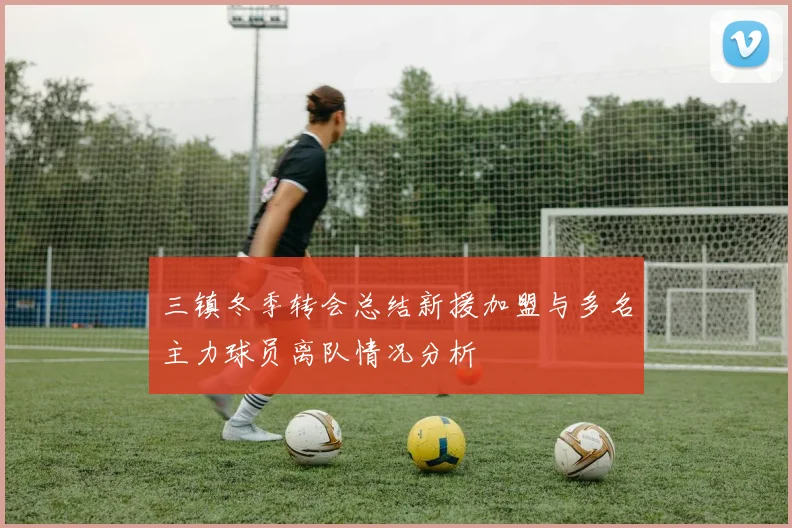三镇冬季转会总结新援加盟与多名主力球员离队情况分析