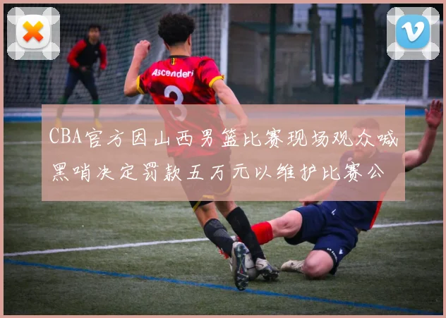 CBA官方因山西男篮比赛现场观众喊黑哨决定罚款五万元以维护比赛公正性