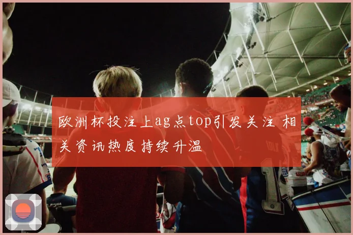 欧洲杯投注上ag点top引发关注 相关资讯热度持续升温