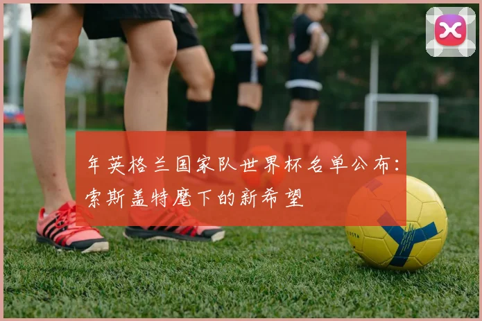 年英格兰国家队世界杯名单公布:索斯盖特麾下的新希望