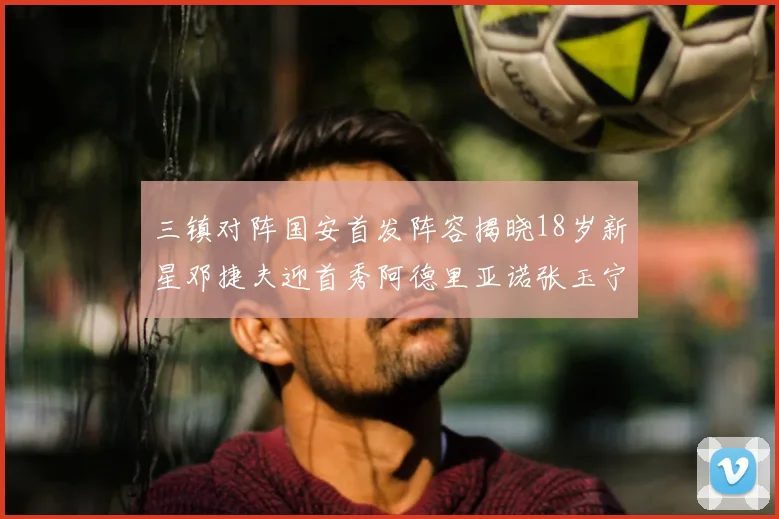 三镇对阵国安首发阵容揭晓18岁新星邓捷夫迎首秀阿德里亚诺张玉宁领衔出战