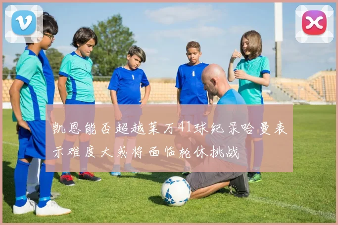 凯恩能否超越莱万41球纪录哈曼表示难度大或将面临轮休挑战
