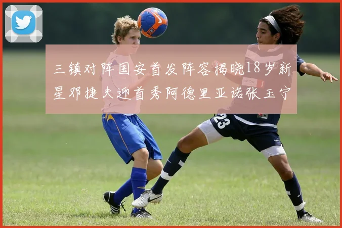 三镇对阵国安首发阵容揭晓18岁新星邓捷夫迎首秀阿德里亚诺张玉宁领衔出战