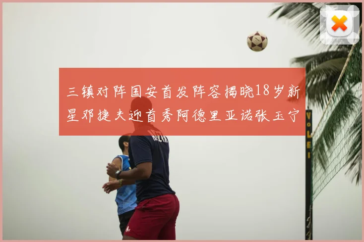 三镇对阵国安首发阵容揭晓18岁新星邓捷夫迎首秀阿德里亚诺张玉宁领衔出战
