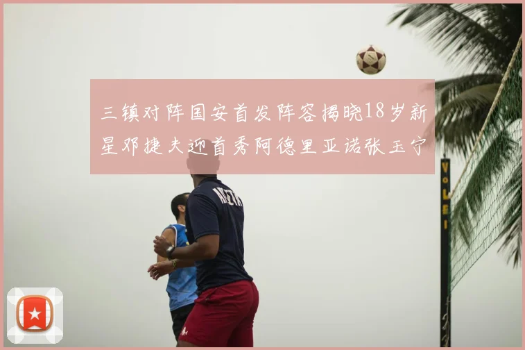 三镇对阵国安首发阵容揭晓18岁新星邓捷夫迎首秀阿德里亚诺张玉宁领衔出战