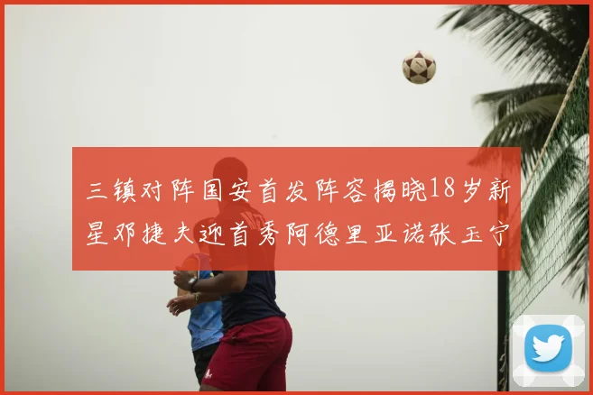 三镇对阵国安首发阵容揭晓18岁新星邓捷夫迎首秀阿德里亚诺张玉宁领衔出战