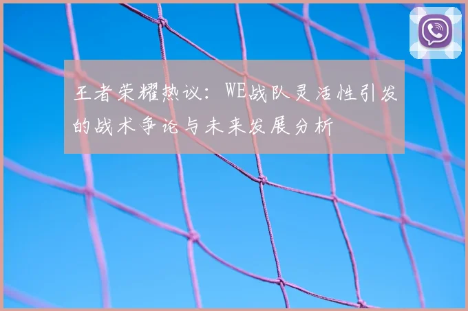 王者荣耀热议：WE战队灵活性引发的战术争论与未来发展分析