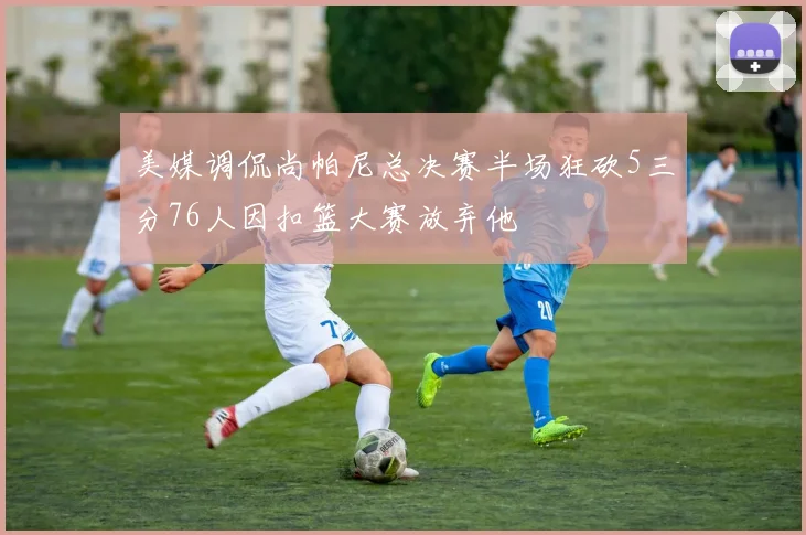 美媒调侃尚帕尼总决赛半场狂砍5三分76人因扣篮大赛放弃他