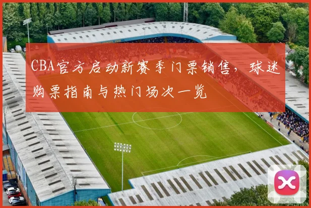 CBA官方启动新赛季门票销售，球迷购票指南与热门场次一览