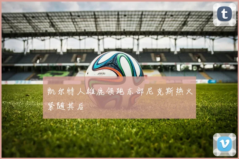凯尔特人雄鹿领跑东部尼克斯热火紧随其后