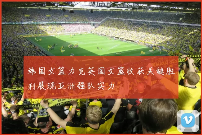韩国女篮力克英国女篮收获关键胜利展现亚洲强队实力