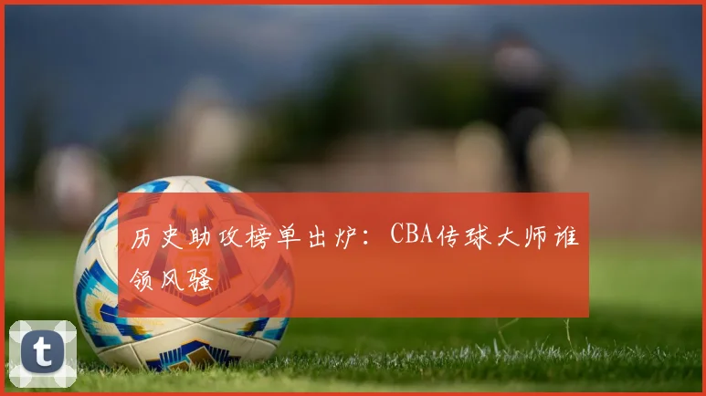 历史助攻榜单出炉：CBA传球大师谁领风骚