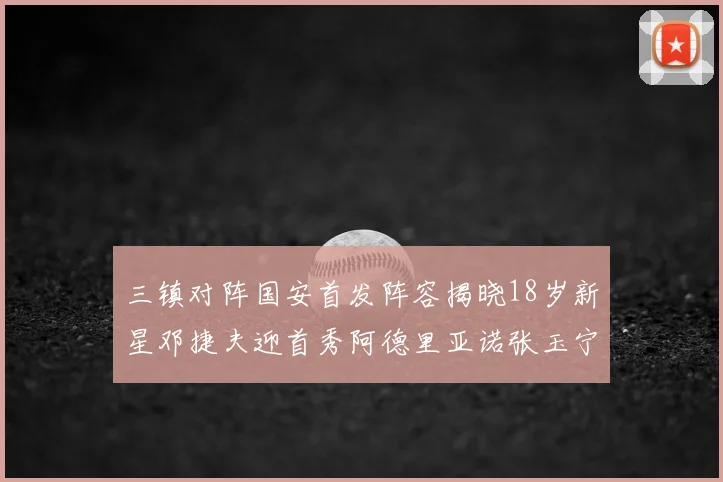 三镇对阵国安首发阵容揭晓18岁新星邓捷夫迎首秀阿德里亚诺张玉宁领衔出战
