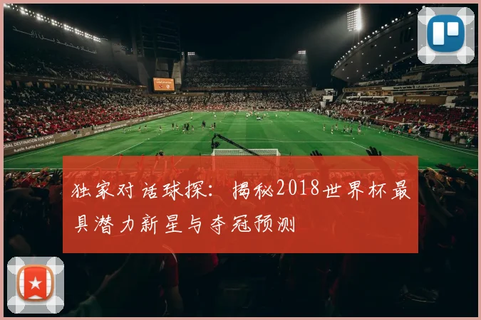 独家对话球探：揭秘2018世界杯最具潜力新星与夺冠预测