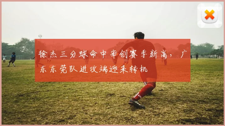 徐杰三分球命中率创赛季新高，广东东莞队进攻端迎来转机