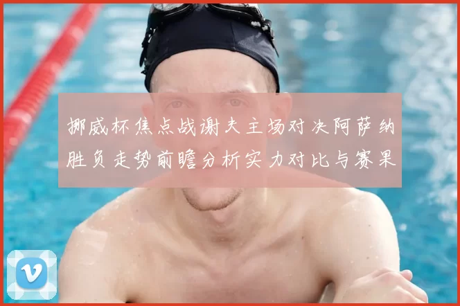 挪威杯焦点战谢夫主场对决阿萨纳胜负走势前瞻分析实力对比与赛果预测