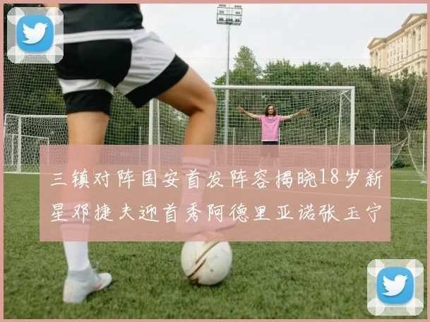 三镇对阵国安首发阵容揭晓18岁新星邓捷夫迎首秀阿德里亚诺张玉宁领衔出战