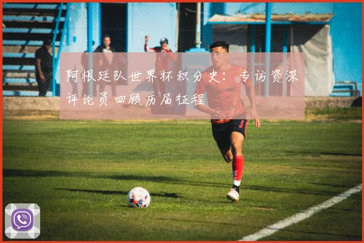 阿根廷队世界杯积分史：专访资深评论员回顾历届征程