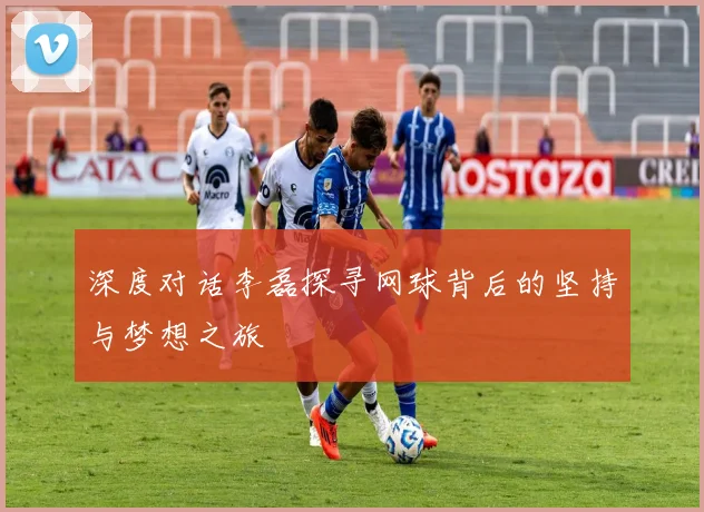 深度对话李磊探寻网球背后的坚持与梦想之旅