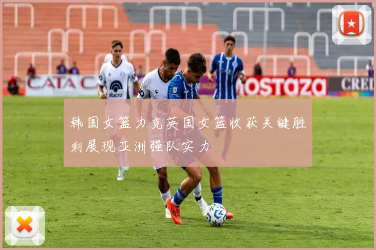 韩国女篮力克英国女篮收获关键胜利展现亚洲强队实力