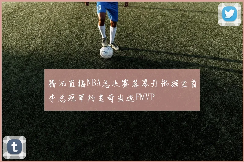 腾讯直播NBA总决赛落幕丹佛掘金首夺总冠军约基奇当选FMVP