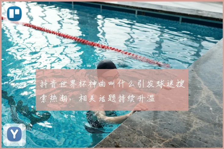 抖音世界杯神曲叫什么引发球迷搜索热潮,相关话题持续升温