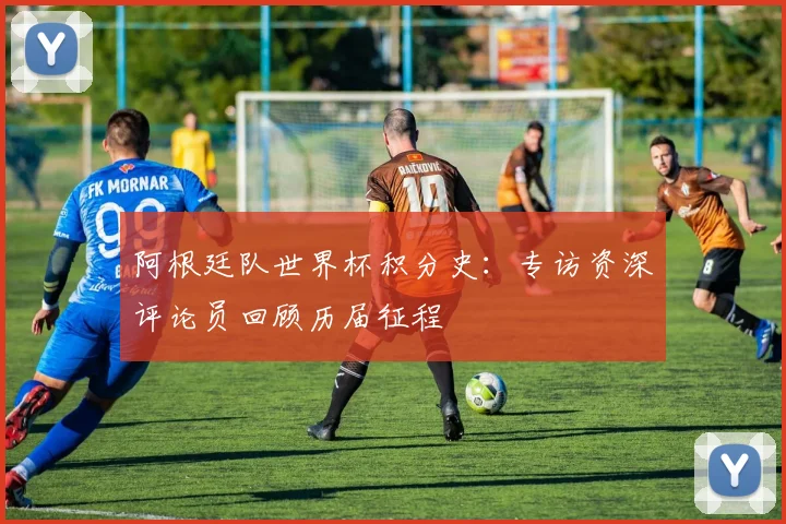 阿根廷队世界杯积分史：专访资深评论员回顾历届征程