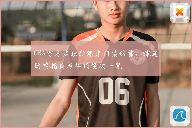 CBA官方启动新赛季门票销售,球迷购票指南与热门场次一览
