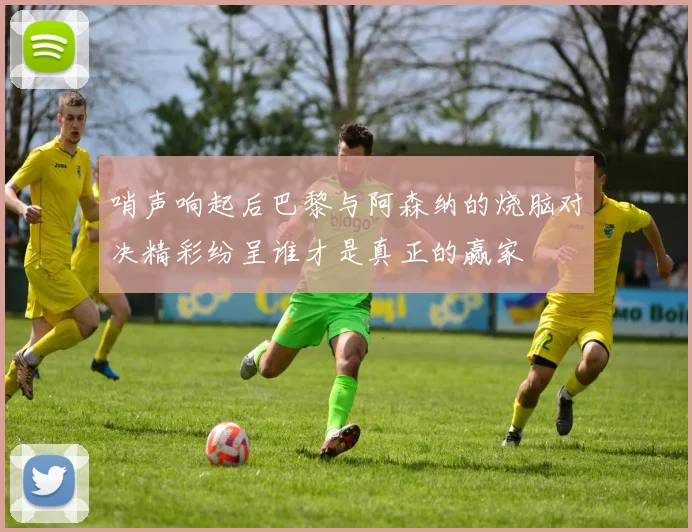 哨声响起后巴黎与阿森纳的烧脑对决精彩纷呈谁才是真正的赢家