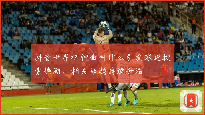 抖音世界杯神曲叫什么引发球迷搜索热潮,相关话题持续升温