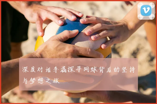 深度对话李磊探寻网球背后的坚持与梦想之旅
