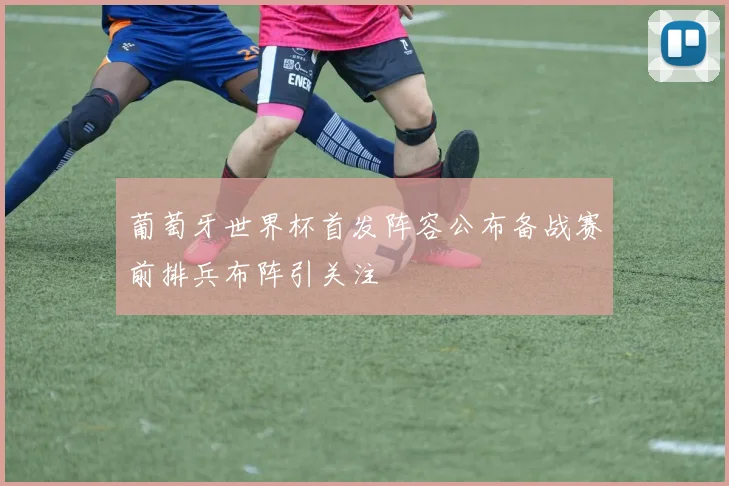 葡萄牙世界杯首发阵容公布备战赛前排兵布阵引关注