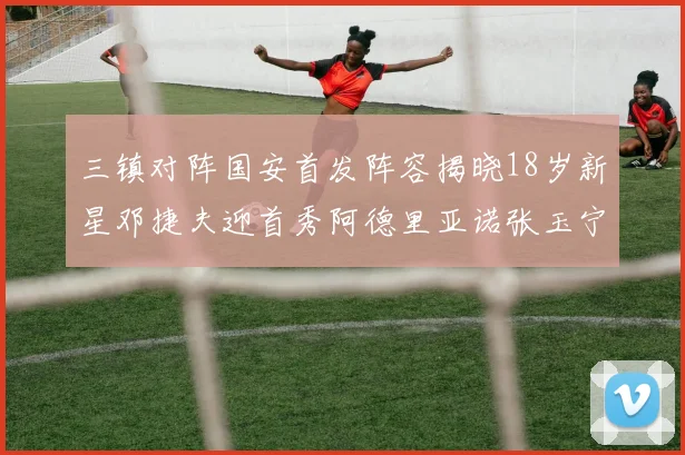 三镇对阵国安首发阵容揭晓18岁新星邓捷夫迎首秀阿德里亚诺张玉宁领衔出战