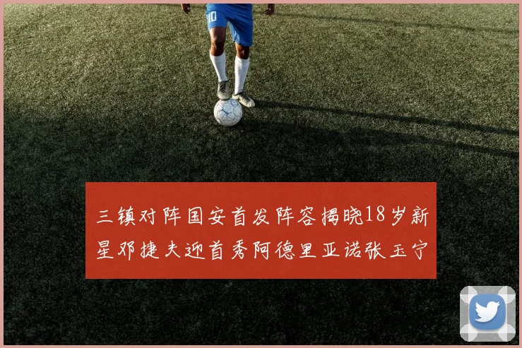 三镇对阵国安首发阵容揭晓18岁新星邓捷夫迎首秀阿德里亚诺张玉宁领衔出战