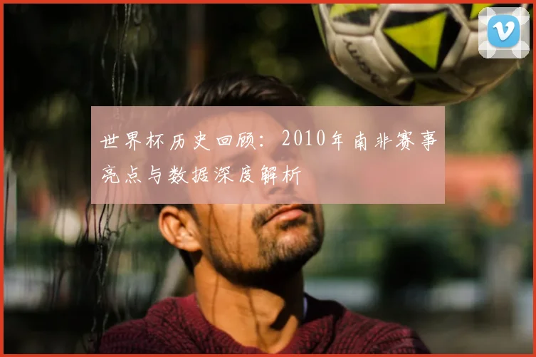 世界杯历史回顾:2010年南非赛事亮点与数据深度解析