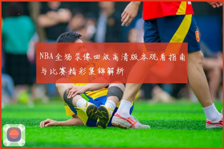 NBA全场录像回放高清版本观看指南与比赛精彩集锦解析
