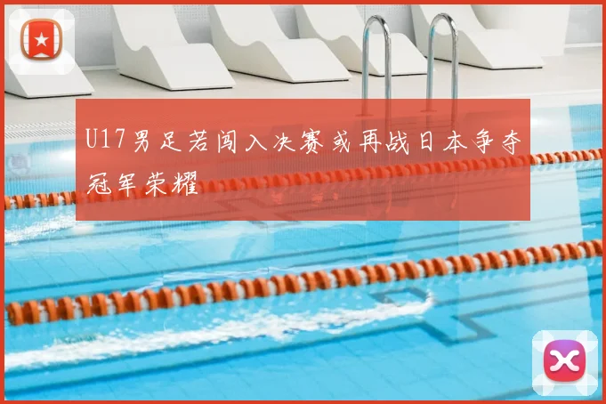 U17男足若闯入决赛或再战日本争夺冠军荣耀