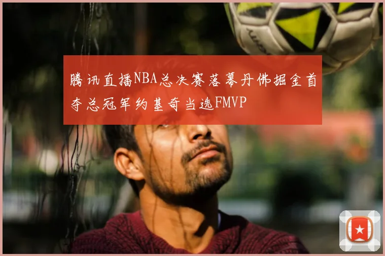 腾讯直播NBA总决赛落幕丹佛掘金首夺总冠军约基奇当选FMVP