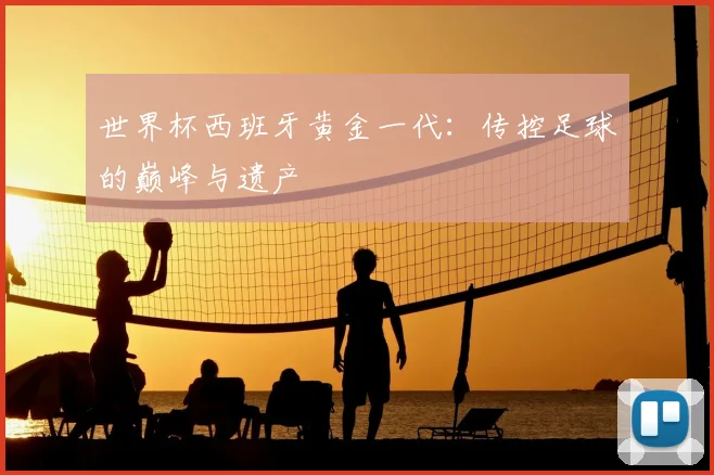 世界杯西班牙黄金一代:传控足球的巅峰与遗产