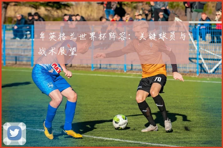 年英格兰世界杯阵容:关键球员与战术展望